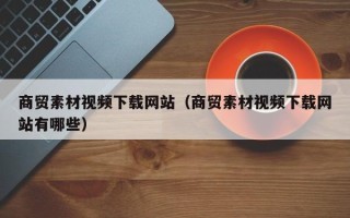 锡林郭勒商贸素材视频下载网站（商贸素材视频下载网站有哪些）