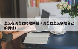 锡林郭勒怎么在浏览器搭建网站（浏览器怎么创建自己的网址）