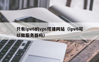锡林郭勒只有ipv6的vps搭建网站（ipv6可以做服务器吗）