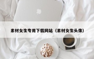 锡林郭勒素材女生专用下载网站（素材女生头像）